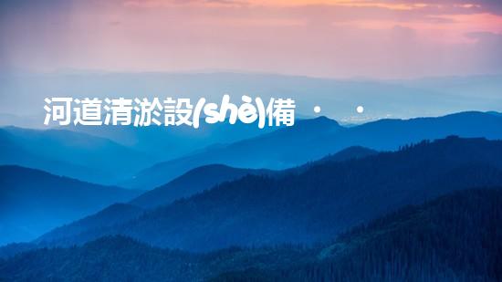 河道清淤設(shè)備，廠家專業(yè)保障水質(zhì)清潔